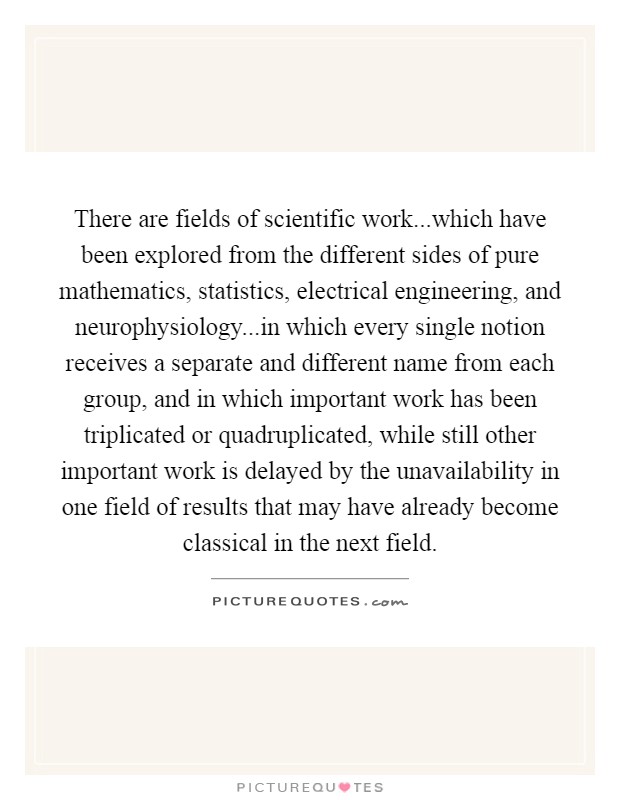 There are fields of scientific work...which have been explored from the different sides of pure mathematics, statistics, electrical engineering, and neurophysiology...in which every single notion receives a separate and different name from each group, and in which important work has been triplicated or quadruplicated, while still other important work is delayed by the unavailability in one field of results that may have already become classical in the next field. Picture Quote #1