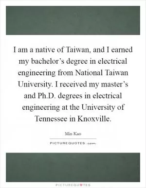 I am a native of Taiwan, and I earned my bachelor’s degree in electrical engineering from National Taiwan University. I received my master’s and Ph.D. degrees in electrical engineering at the University of Tennessee in Knoxville Picture Quote #1