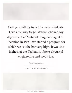 Colleges will try to get the good students. That’s the way to go. When I chaired my department of Materials Engineering at the Technion in 1990, we started a program for which we set the bar very high. It was the highest at the Technion, above electrical engineering and medicine Picture Quote #1