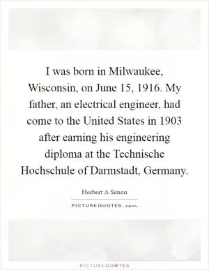 I was born in Milwaukee, Wisconsin, on June 15, 1916. My father, an electrical engineer, had come to the United States in 1903 after earning his engineering diploma at the Technische Hochschule of Darmstadt, Germany Picture Quote #1