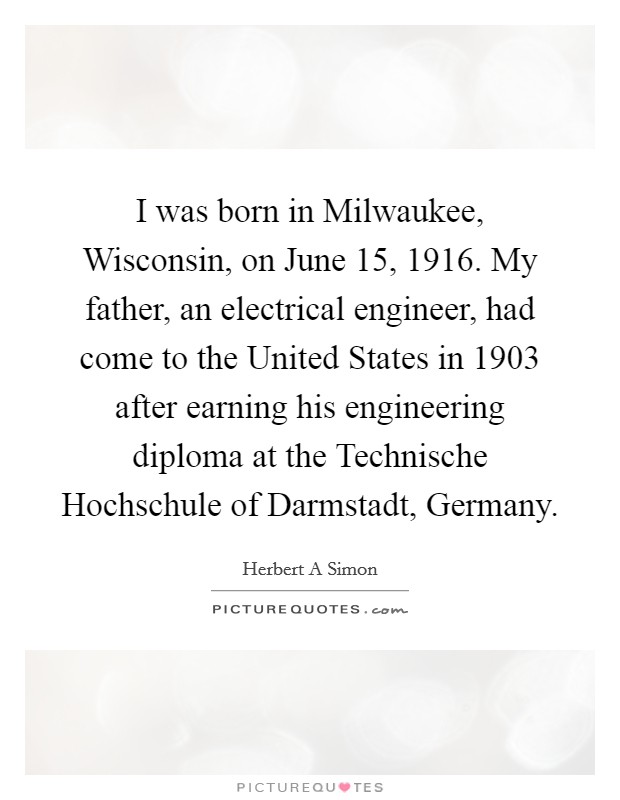 I was born in Milwaukee, Wisconsin, on June 15, 1916. My father, an electrical engineer, had come to the United States in 1903 after earning his engineering diploma at the Technische Hochschule of Darmstadt, Germany. Picture Quote #1