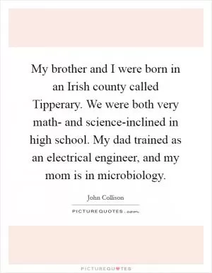 My brother and I were born in an Irish county called Tipperary. We were both very math- and science-inclined in high school. My dad trained as an electrical engineer, and my mom is in microbiology Picture Quote #1