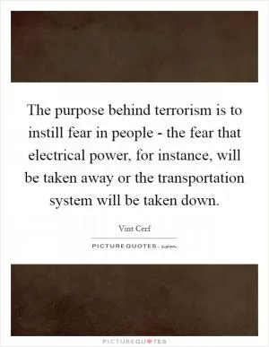 The purpose behind terrorism is to instill fear in people - the fear that electrical power, for instance, will be taken away or the transportation system will be taken down Picture Quote #1