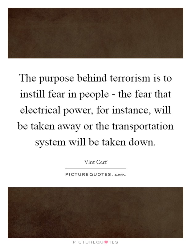 The purpose behind terrorism is to instill fear in people - the fear that electrical power, for instance, will be taken away or the transportation system will be taken down. Picture Quote #1