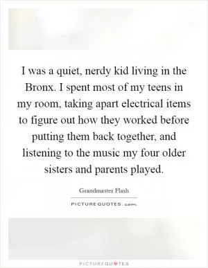 I was a quiet, nerdy kid living in the Bronx. I spent most of my teens in my room, taking apart electrical items to figure out how they worked before putting them back together, and listening to the music my four older sisters and parents played Picture Quote #1