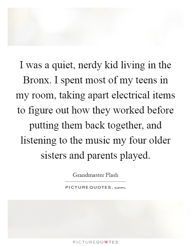 I was a quiet, nerdy kid living in the Bronx. I spent most of my teens in my room, taking apart electrical items to figure out how they worked before putting them back together, and listening to the music my four older sisters and parents played. Picture Quote #1