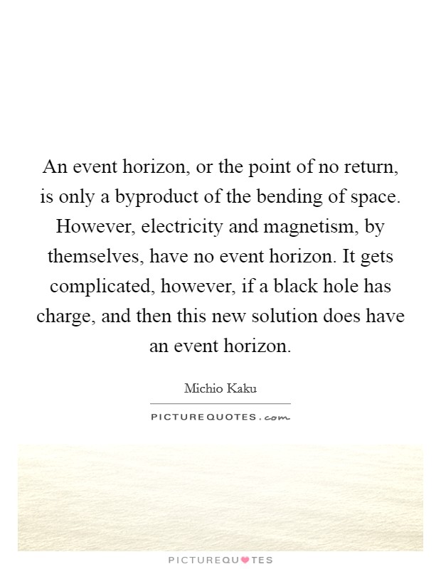 An event horizon, or the point of no return, is only a byproduct of the bending of space. However, electricity and magnetism, by themselves, have no event horizon. It gets complicated, however, if a black hole has charge, and then this new solution does have an event horizon. Picture Quote #1