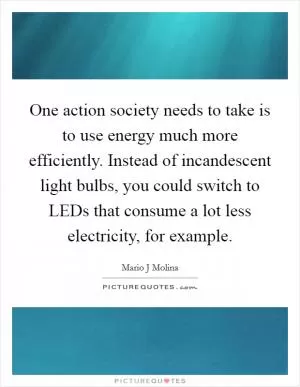 One action society needs to take is to use energy much more efficiently. Instead of incandescent light bulbs, you could switch to LEDs that consume a lot less electricity, for example Picture Quote #1