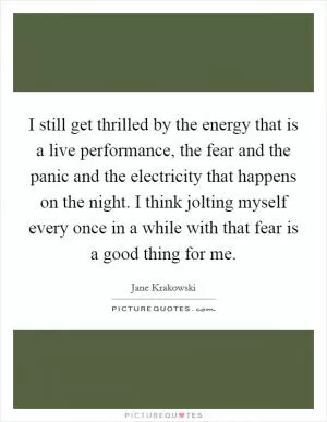 I still get thrilled by the energy that is a live performance, the fear and the panic and the electricity that happens on the night. I think jolting myself every once in a while with that fear is a good thing for me Picture Quote #1