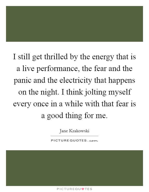 I still get thrilled by the energy that is a live performance, the fear and the panic and the electricity that happens on the night. I think jolting myself every once in a while with that fear is a good thing for me. Picture Quote #1