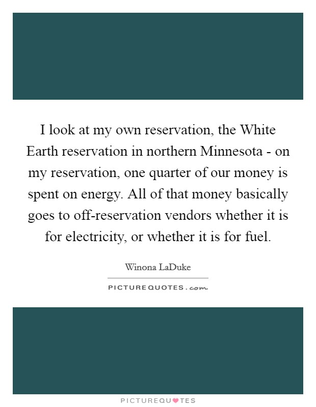 I look at my own reservation, the White Earth reservation in northern Minnesota - on my reservation, one quarter of our money is spent on energy. All of that money basically goes to off-reservation vendors whether it is for electricity, or whether it is for fuel. Picture Quote #1