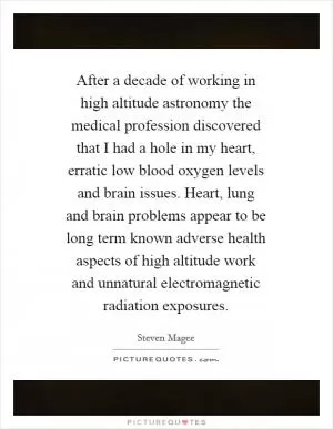 After a decade of working in high altitude astronomy the medical profession discovered that I had a hole in my heart, erratic low blood oxygen levels and brain issues. Heart, lung and brain problems appear to be long term known adverse health aspects of high altitude work and unnatural electromagnetic radiation exposures Picture Quote #1