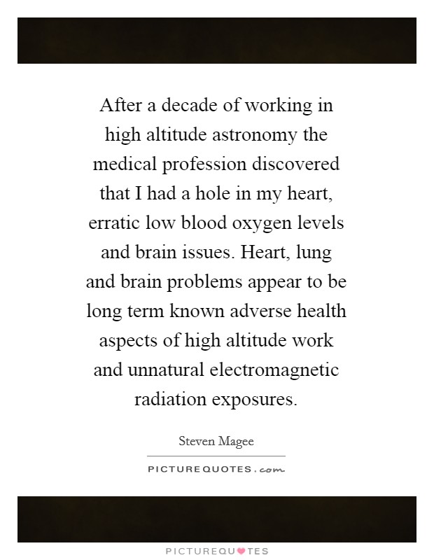 After a decade of working in high altitude astronomy the medical profession discovered that I had a hole in my heart, erratic low blood oxygen levels and brain issues. Heart, lung and brain problems appear to be long term known adverse health aspects of high altitude work and unnatural electromagnetic radiation exposures. Picture Quote #1