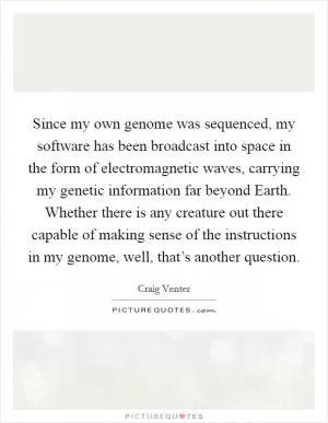 Since my own genome was sequenced, my software has been broadcast into space in the form of electromagnetic waves, carrying my genetic information far beyond Earth. Whether there is any creature out there capable of making sense of the instructions in my genome, well, that’s another question Picture Quote #1