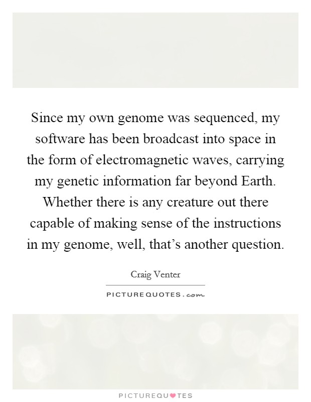 Since my own genome was sequenced, my software has been broadcast into space in the form of electromagnetic waves, carrying my genetic information far beyond Earth. Whether there is any creature out there capable of making sense of the instructions in my genome, well, that's another question. Picture Quote #1
