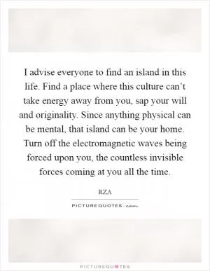 I advise everyone to find an island in this life. Find a place where this culture can’t take energy away from you, sap your will and originality. Since anything physical can be mental, that island can be your home. Turn off the electromagnetic waves being forced upon you, the countless invisible forces coming at you all the time Picture Quote #1