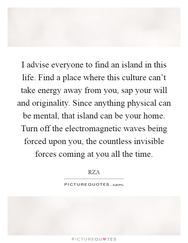 I advise everyone to find an island in this life. Find a place where this culture can't take energy away from you, sap your will and originality. Since anything physical can be mental, that island can be your home. Turn off the electromagnetic waves being forced upon you, the countless invisible forces coming at you all the time. Picture Quote #1