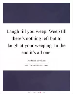 Laugh till you weep. Weep till there’s nothing left but to laugh at your weeping. In the end it’s all one Picture Quote #1