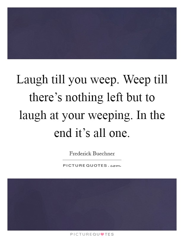 Laugh till you weep. Weep till there's nothing left but to laugh at your weeping. In the end it's all one. Picture Quote #1