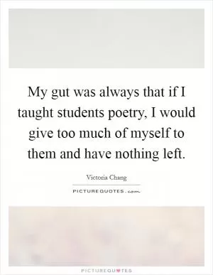My gut was always that if I taught students poetry, I would give too much of myself to them and have nothing left Picture Quote #1