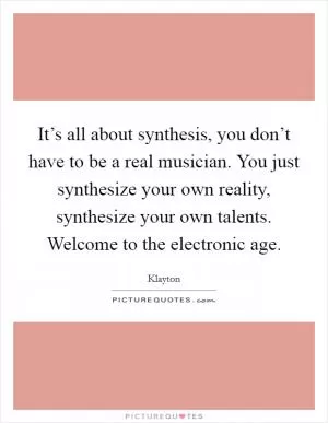 It’s all about synthesis, you don’t have to be a real musician. You just synthesize your own reality, synthesize your own talents. Welcome to the electronic age Picture Quote #1