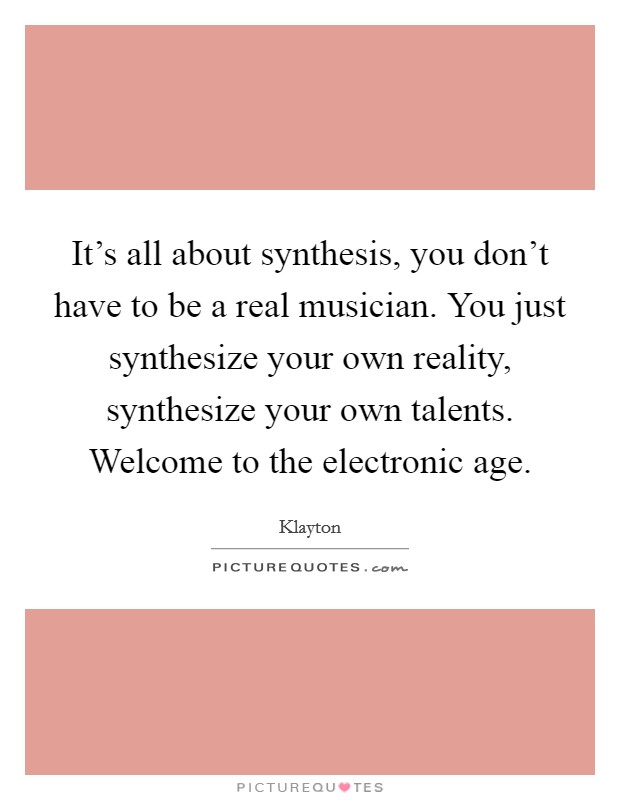 It's all about synthesis, you don't have to be a real musician. You just synthesize your own reality, synthesize your own talents. Welcome to the electronic age. Picture Quote #1