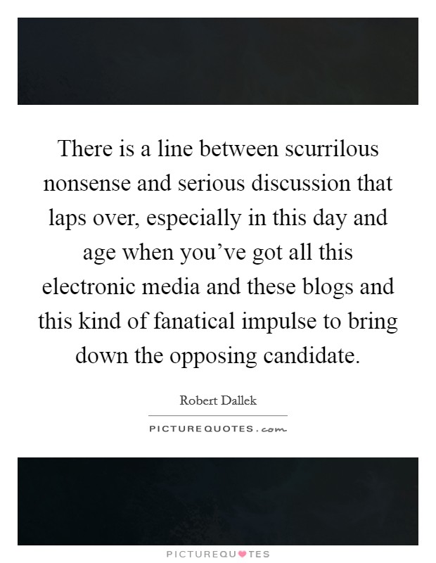 There is a line between scurrilous nonsense and serious discussion that laps over, especially in this day and age when you've got all this electronic media and these blogs and this kind of fanatical impulse to bring down the opposing candidate. Picture Quote #1