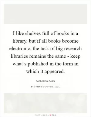 I like shelves full of books in a library, but if all books become electronic, the task of big research libraries remains the same - keep what’s published in the form in which it appeared Picture Quote #1