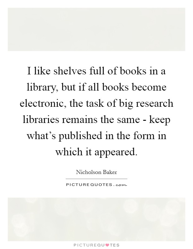 I like shelves full of books in a library, but if all books become electronic, the task of big research libraries remains the same - keep what's published in the form in which it appeared. Picture Quote #1