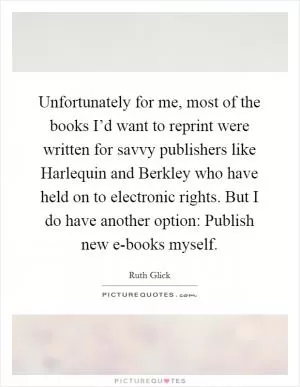 Unfortunately for me, most of the books I’d want to reprint were written for savvy publishers like Harlequin and Berkley who have held on to electronic rights. But I do have another option: Publish new e-books myself Picture Quote #1