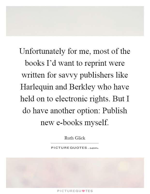 Unfortunately for me, most of the books I'd want to reprint were written for savvy publishers like Harlequin and Berkley who have held on to electronic rights. But I do have another option: Publish new e-books myself. Picture Quote #1