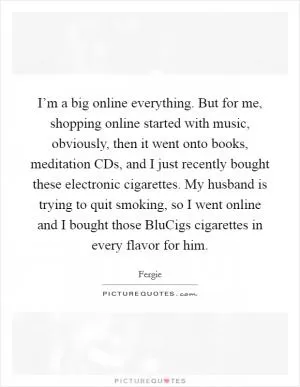 I’m a big online everything. But for me, shopping online started with music, obviously, then it went onto books, meditation CDs, and I just recently bought these electronic cigarettes. My husband is trying to quit smoking, so I went online and I bought those BluCigs cigarettes in every flavor for him Picture Quote #1