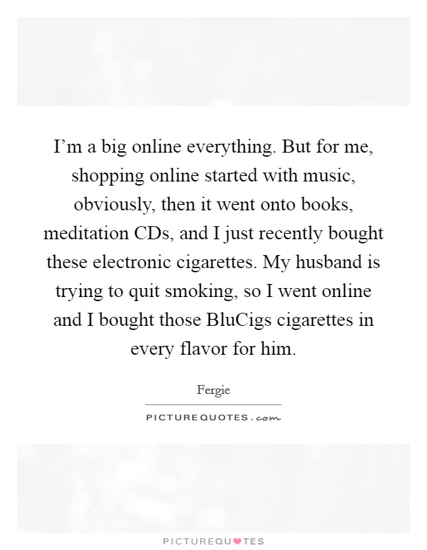 I'm a big online everything. But for me, shopping online started with music, obviously, then it went onto books, meditation CDs, and I just recently bought these electronic cigarettes. My husband is trying to quit smoking, so I went online and I bought those BluCigs cigarettes in every flavor for him. Picture Quote #1