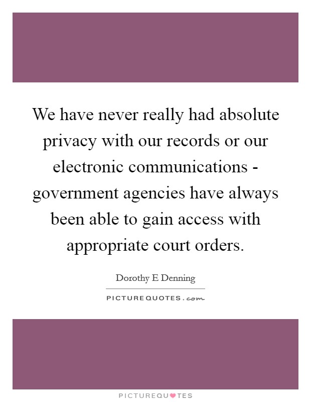 We have never really had absolute privacy with our records or our electronic communications - government agencies have always been able to gain access with appropriate court orders. Picture Quote #1