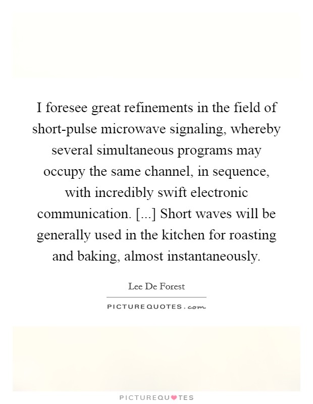 I foresee great refinements in the field of short-pulse microwave signaling, whereby several simultaneous programs may occupy the same channel, in sequence, with incredibly swift electronic communication. [...] Short waves will be generally used in the kitchen for roasting and baking, almost instantaneously. Picture Quote #1
