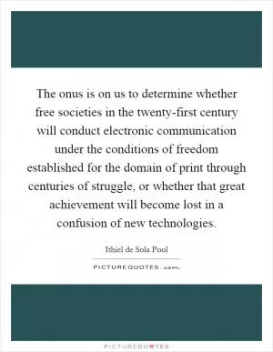 The onus is on us to determine whether free societies in the twenty-first century will conduct electronic communication under the conditions of freedom established for the domain of print through centuries of struggle, or whether that great achievement will become lost in a confusion of new technologies Picture Quote #1