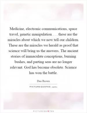 Medicine, electronic communications, space travel, genetic manipulation . . . these are the miracles about which we now tell our children. These are the miracles we herald as proof that science will bring us the answers. The ancient stories of immaculate conceptions, burning bushes, and parting seas are no longer relevant. God has become obsolete. Science has won the battle Picture Quote #1