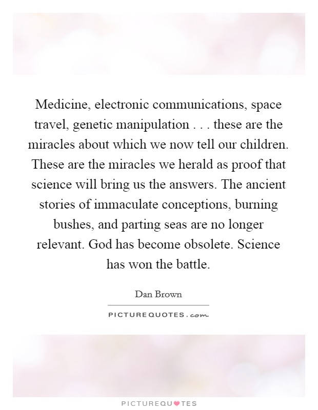 Medicine, electronic communications, space travel, genetic manipulation . . . these are the miracles about which we now tell our children. These are the miracles we herald as proof that science will bring us the answers. The ancient stories of immaculate conceptions, burning bushes, and parting seas are no longer relevant. God has become obsolete. Science has won the battle. Picture Quote #1