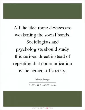 All the electronic devices are weakening the social bonds. Sociologists and psychologists should study this serious threat instead of repeating that communication is the cement of society Picture Quote #1
