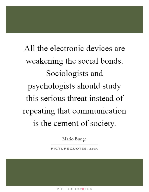 All the electronic devices are weakening the social bonds. Sociologists and psychologists should study this serious threat instead of repeating that communication is the cement of society. Picture Quote #1