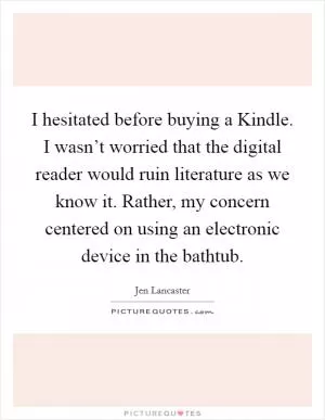 I hesitated before buying a Kindle. I wasn’t worried that the digital reader would ruin literature as we know it. Rather, my concern centered on using an electronic device in the bathtub Picture Quote #1