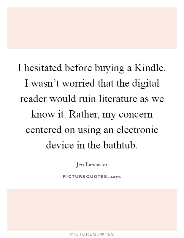 I hesitated before buying a Kindle. I wasn't worried that the digital reader would ruin literature as we know it. Rather, my concern centered on using an electronic device in the bathtub. Picture Quote #1
