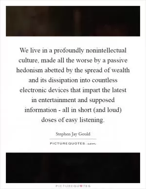 We live in a profoundly nonintellectual culture, made all the worse by a passive hedonism abetted by the spread of wealth and its dissipation into countless electronic devices that impart the latest in entertainment and supposed information - all in short (and loud) doses of easy listening Picture Quote #1