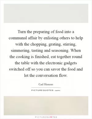 Turn the preparing of food into a communal affair by enlisting others to help with the chopping, grating, stirring, simmering, tasting and seasoning. When the cooking is finished, eat together round the table with the electronic gadgets switched off so you can savor the food and let the conversation flow Picture Quote #1