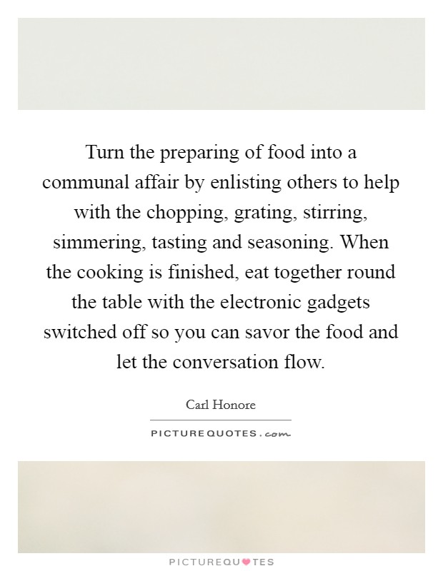 Turn the preparing of food into a communal affair by enlisting others to help with the chopping, grating, stirring, simmering, tasting and seasoning. When the cooking is finished, eat together round the table with the electronic gadgets switched off so you can savor the food and let the conversation flow. Picture Quote #1