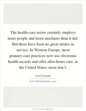 The health-care sector certainly employs more people and more machines than it did. But there have been no great strides in service. In Western Europe, most primary-care practices now use electronic health records and offer after-hours care; in the United States, most don’t Picture Quote #1