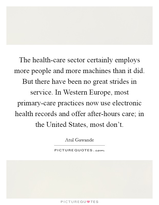 The health-care sector certainly employs more people and more machines than it did. But there have been no great strides in service. In Western Europe, most primary-care practices now use electronic health records and offer after-hours care; in the United States, most don't. Picture Quote #1