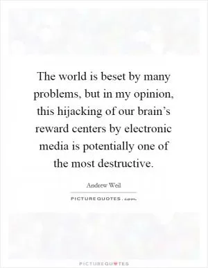 The world is beset by many problems, but in my opinion, this hijacking of our brain’s reward centers by electronic media is potentially one of the most destructive Picture Quote #1