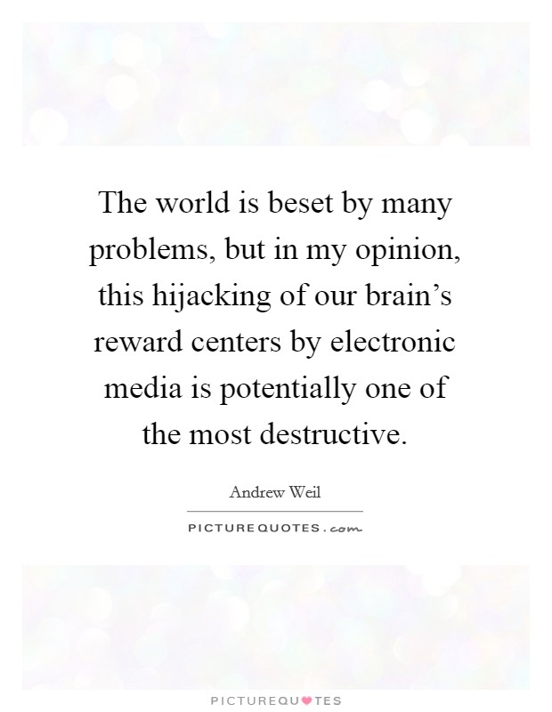 The world is beset by many problems, but in my opinion, this hijacking of our brain's reward centers by electronic media is potentially one of the most destructive. Picture Quote #1