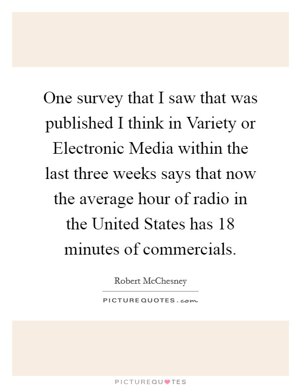 One survey that I saw that was published I think in Variety or Electronic Media within the last three weeks says that now the average hour of radio in the United States has 18 minutes of commercials. Picture Quote #1